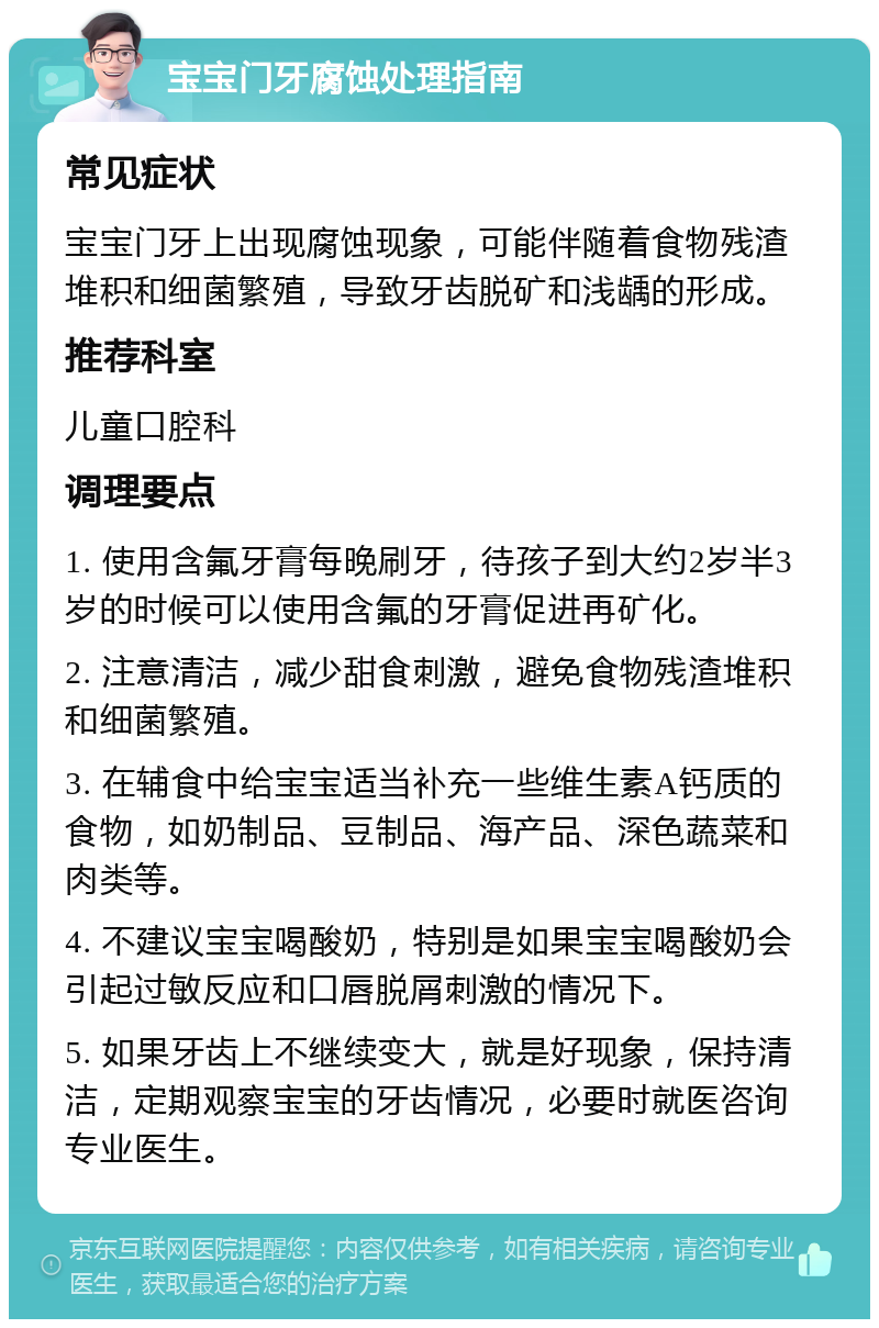 宝宝门牙腐蚀处理指南 常见症状 宝宝门牙上出现腐蚀现象，可能伴随着食物残渣堆积和细菌繁殖，导致牙齿脱矿和浅龋的形成。 推荐科室 儿童口腔科 调理要点 1. 使用含氟牙膏每晚刷牙，待孩子到大约2岁半3岁的时候可以使用含氟的牙膏促进再矿化。 2. 注意清洁，减少甜食刺激，避免食物残渣堆积和细菌繁殖。 3. 在辅食中给宝宝适当补充一些维生素A钙质的食物，如奶制品、豆制品、海产品、深色蔬菜和肉类等。 4. 不建议宝宝喝酸奶，特别是如果宝宝喝酸奶会引起过敏反应和口唇脱屑刺激的情况下。 5. 如果牙齿上不继续变大，就是好现象，保持清洁，定期观察宝宝的牙齿情况，必要时就医咨询专业医生。