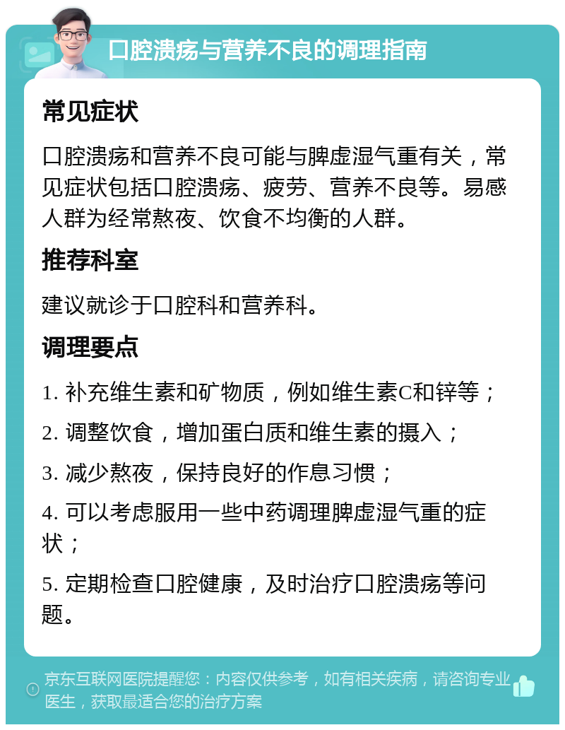 口腔溃疡与营养不良的调理指南 常见症状 口腔溃疡和营养不良可能与脾虚湿气重有关，常见症状包括口腔溃疡、疲劳、营养不良等。易感人群为经常熬夜、饮食不均衡的人群。 推荐科室 建议就诊于口腔科和营养科。 调理要点 1. 补充维生素和矿物质，例如维生素C和锌等； 2. 调整饮食，增加蛋白质和维生素的摄入； 3. 减少熬夜，保持良好的作息习惯； 4. 可以考虑服用一些中药调理脾虚湿气重的症状； 5. 定期检查口腔健康，及时治疗口腔溃疡等问题。