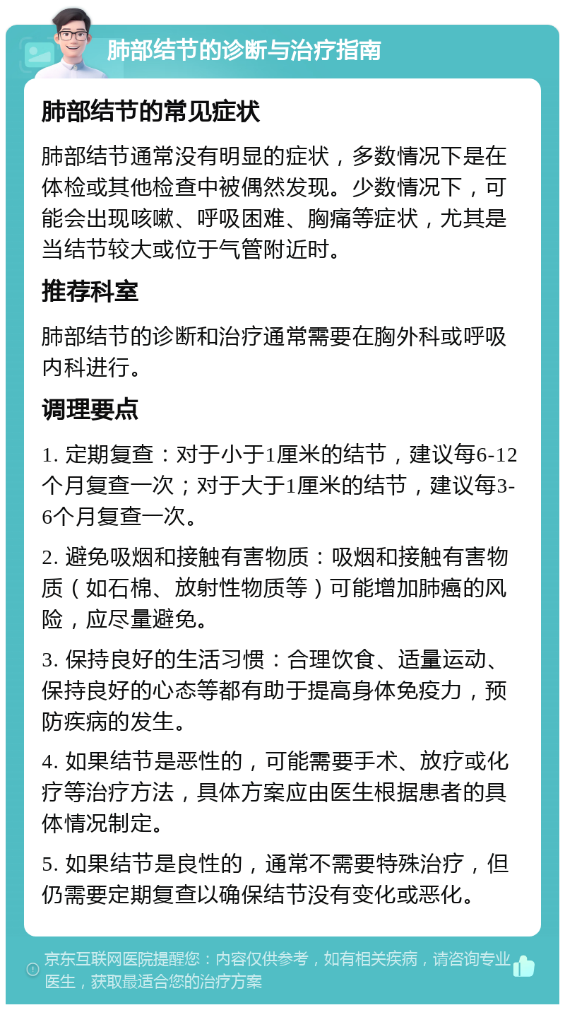 肺部结节的诊断与治疗指南 肺部结节的常见症状 肺部结节通常没有明显的症状，多数情况下是在体检或其他检查中被偶然发现。少数情况下，可能会出现咳嗽、呼吸困难、胸痛等症状，尤其是当结节较大或位于气管附近时。 推荐科室 肺部结节的诊断和治疗通常需要在胸外科或呼吸内科进行。 调理要点 1. 定期复查：对于小于1厘米的结节，建议每6-12个月复查一次；对于大于1厘米的结节，建议每3-6个月复查一次。 2. 避免吸烟和接触有害物质：吸烟和接触有害物质（如石棉、放射性物质等）可能增加肺癌的风险，应尽量避免。 3. 保持良好的生活习惯：合理饮食、适量运动、保持良好的心态等都有助于提高身体免疫力，预防疾病的发生。 4. 如果结节是恶性的，可能需要手术、放疗或化疗等治疗方法，具体方案应由医生根据患者的具体情况制定。 5. 如果结节是良性的，通常不需要特殊治疗，但仍需要定期复查以确保结节没有变化或恶化。