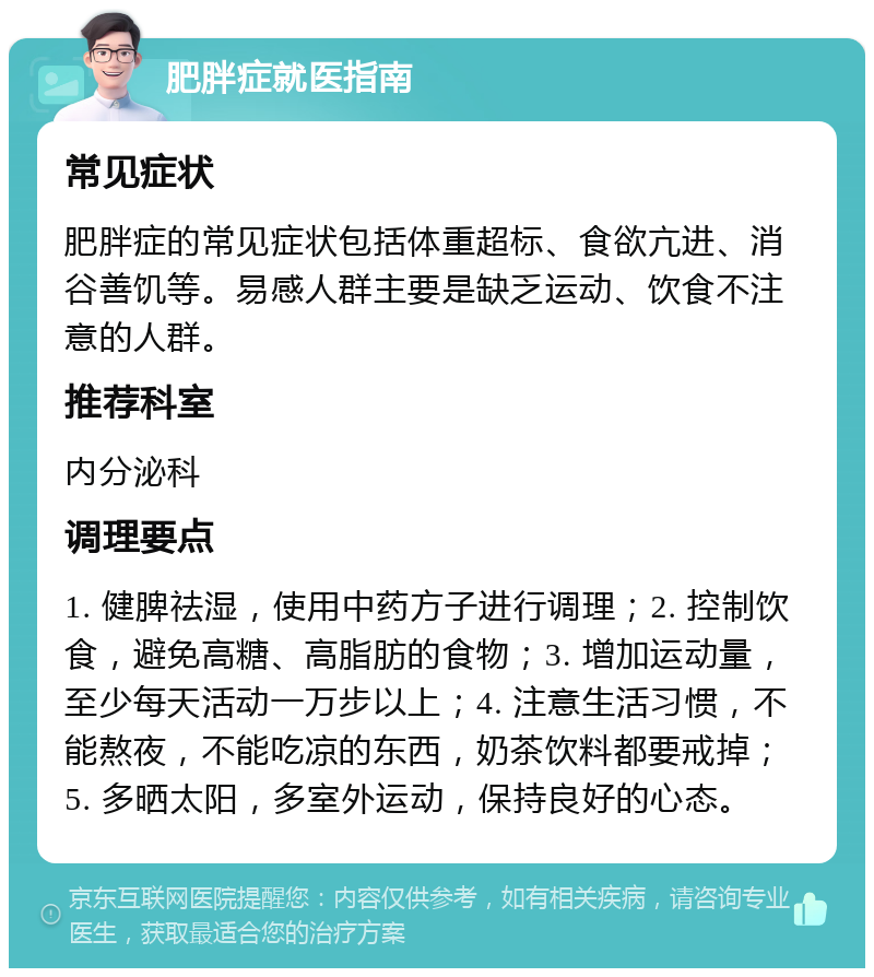 肥胖症就医指南 常见症状 肥胖症的常见症状包括体重超标、食欲亢进、消谷善饥等。易感人群主要是缺乏运动、饮食不注意的人群。 推荐科室 内分泌科 调理要点 1. 健脾祛湿，使用中药方子进行调理；2. 控制饮食，避免高糖、高脂肪的食物；3. 增加运动量，至少每天活动一万步以上；4. 注意生活习惯，不能熬夜，不能吃凉的东西，奶茶饮料都要戒掉；5. 多晒太阳，多室外运动，保持良好的心态。