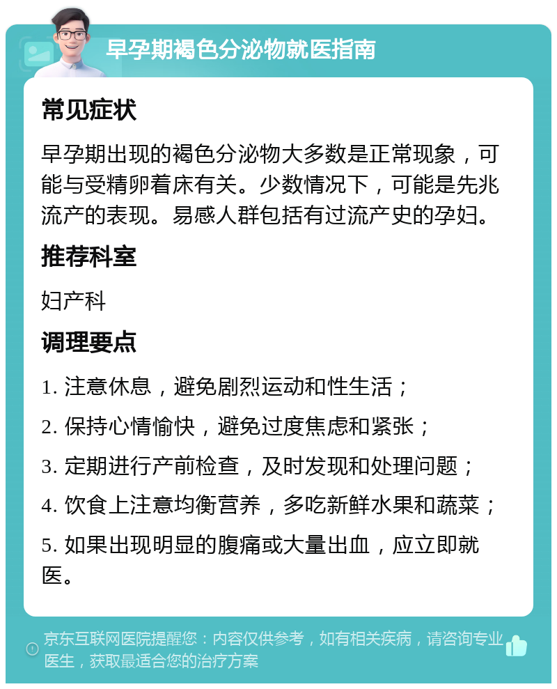 早孕期褐色分泌物就医指南 常见症状 早孕期出现的褐色分泌物大多数是正常现象，可能与受精卵着床有关。少数情况下，可能是先兆流产的表现。易感人群包括有过流产史的孕妇。 推荐科室 妇产科 调理要点 1. 注意休息，避免剧烈运动和性生活； 2. 保持心情愉快，避免过度焦虑和紧张； 3. 定期进行产前检查，及时发现和处理问题； 4. 饮食上注意均衡营养，多吃新鲜水果和蔬菜； 5. 如果出现明显的腹痛或大量出血，应立即就医。