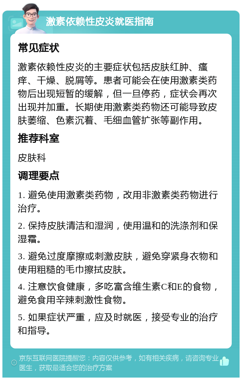 激素依赖性皮炎就医指南 常见症状 激素依赖性皮炎的主要症状包括皮肤红肿、瘙痒、干燥、脱屑等。患者可能会在使用激素类药物后出现短暂的缓解，但一旦停药，症状会再次出现并加重。长期使用激素类药物还可能导致皮肤萎缩、色素沉着、毛细血管扩张等副作用。 推荐科室 皮肤科 调理要点 1. 避免使用激素类药物，改用非激素类药物进行治疗。 2. 保持皮肤清洁和湿润，使用温和的洗涤剂和保湿霜。 3. 避免过度摩擦或刺激皮肤，避免穿紧身衣物和使用粗糙的毛巾擦拭皮肤。 4. 注意饮食健康，多吃富含维生素C和E的食物，避免食用辛辣刺激性食物。 5. 如果症状严重，应及时就医，接受专业的治疗和指导。