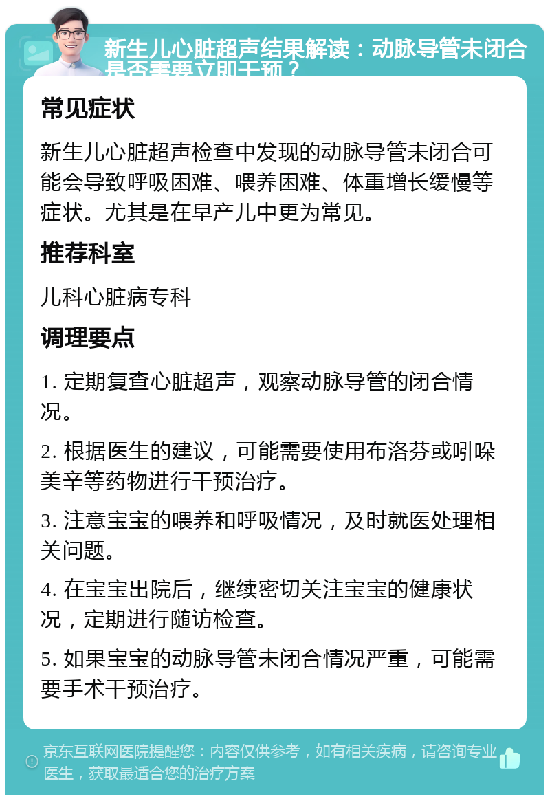 新生儿心脏超声结果解读：动脉导管未闭合是否需要立即干预？ 常见症状 新生儿心脏超声检查中发现的动脉导管未闭合可能会导致呼吸困难、喂养困难、体重增长缓慢等症状。尤其是在早产儿中更为常见。 推荐科室 儿科心脏病专科 调理要点 1. 定期复查心脏超声，观察动脉导管的闭合情况。 2. 根据医生的建议，可能需要使用布洛芬或吲哚美辛等药物进行干预治疗。 3. 注意宝宝的喂养和呼吸情况，及时就医处理相关问题。 4. 在宝宝出院后，继续密切关注宝宝的健康状况，定期进行随访检查。 5. 如果宝宝的动脉导管未闭合情况严重，可能需要手术干预治疗。