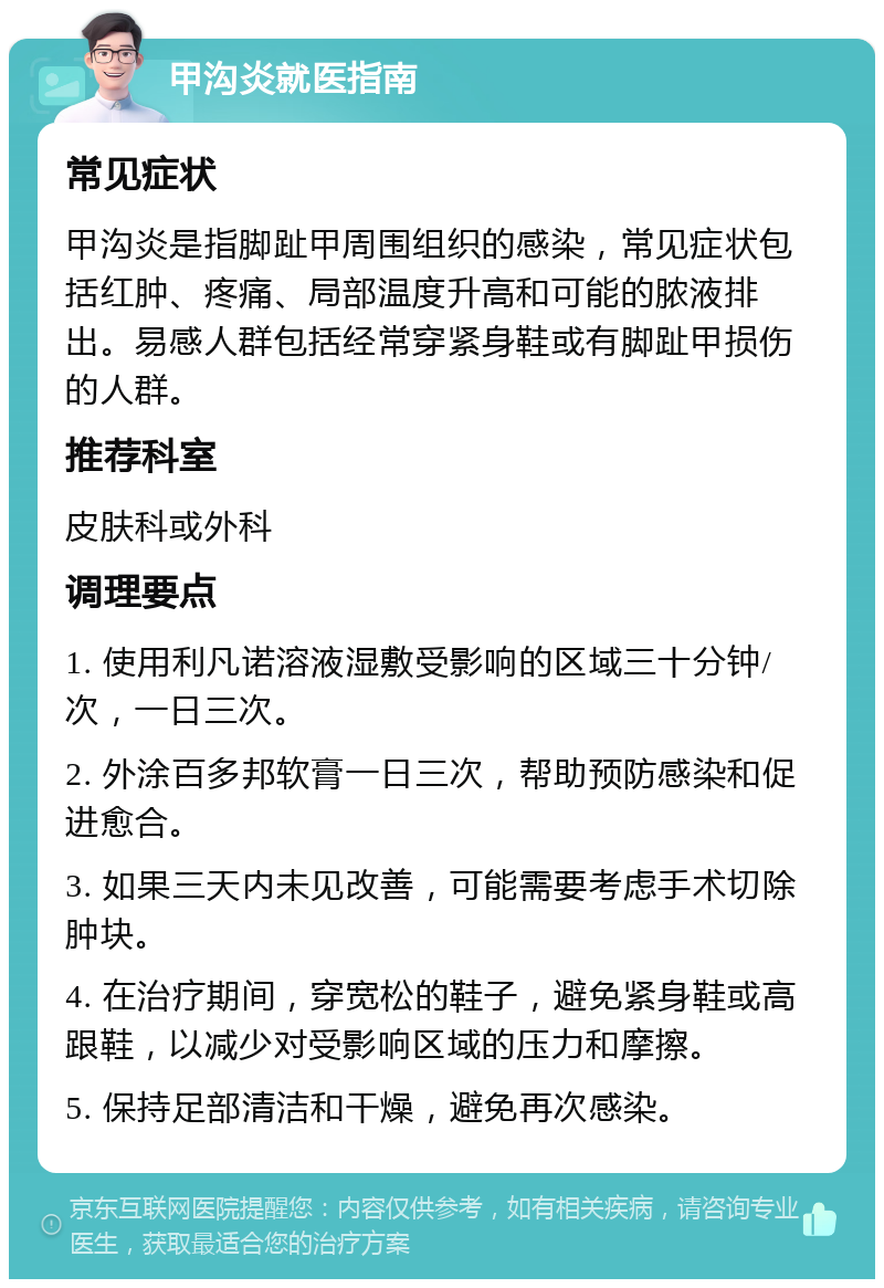 甲沟炎就医指南 常见症状 甲沟炎是指脚趾甲周围组织的感染，常见症状包括红肿、疼痛、局部温度升高和可能的脓液排出。易感人群包括经常穿紧身鞋或有脚趾甲损伤的人群。 推荐科室 皮肤科或外科 调理要点 1. 使用利凡诺溶液湿敷受影响的区域三十分钟/次，一日三次。 2. 外涂百多邦软膏一日三次，帮助预防感染和促进愈合。 3. 如果三天内未见改善，可能需要考虑手术切除肿块。 4. 在治疗期间，穿宽松的鞋子，避免紧身鞋或高跟鞋，以减少对受影响区域的压力和摩擦。 5. 保持足部清洁和干燥，避免再次感染。