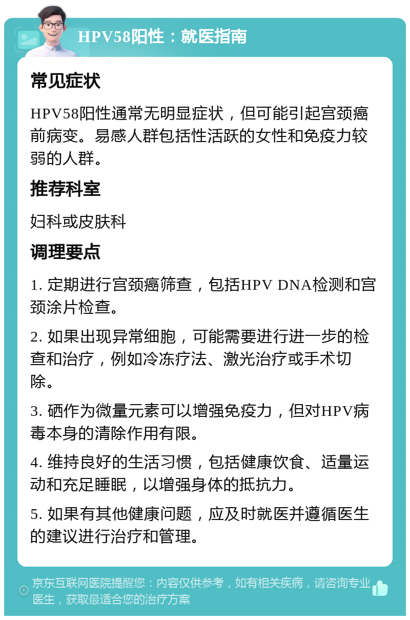 HPV58阳性：就医指南 常见症状 HPV58阳性通常无明显症状，但可能引起宫颈癌前病变。易感人群包括性活跃的女性和免疫力较弱的人群。 推荐科室 妇科或皮肤科 调理要点 1. 定期进行宫颈癌筛查，包括HPV DNA检测和宫颈涂片检查。 2. 如果出现异常细胞，可能需要进行进一步的检查和治疗，例如冷冻疗法、激光治疗或手术切除。 3. 硒作为微量元素可以增强免疫力，但对HPV病毒本身的清除作用有限。 4. 维持良好的生活习惯，包括健康饮食、适量运动和充足睡眠，以增强身体的抵抗力。 5. 如果有其他健康问题，应及时就医并遵循医生的建议进行治疗和管理。