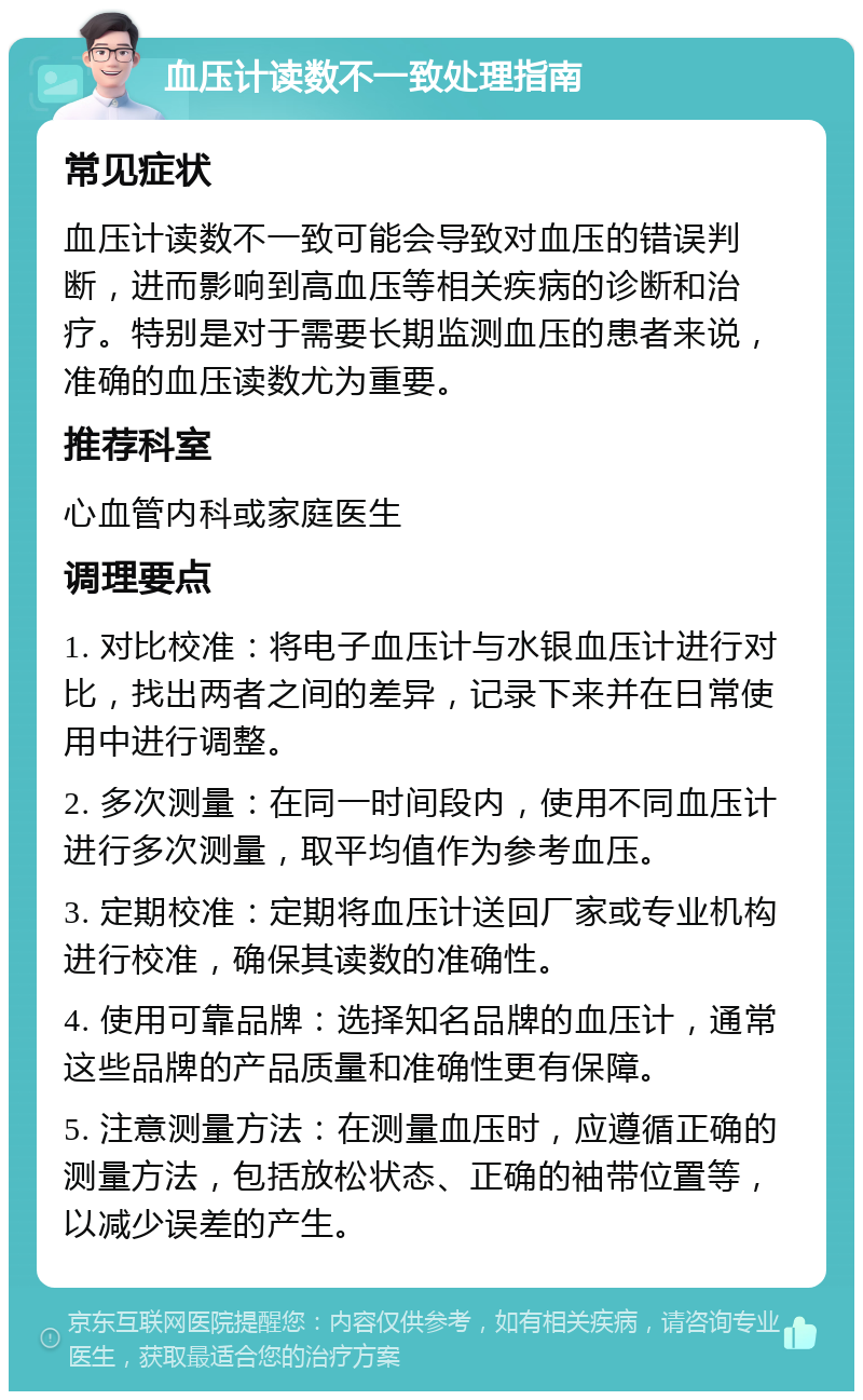 血压计读数不一致处理指南 常见症状 血压计读数不一致可能会导致对血压的错误判断，进而影响到高血压等相关疾病的诊断和治疗。特别是对于需要长期监测血压的患者来说，准确的血压读数尤为重要。 推荐科室 心血管内科或家庭医生 调理要点 1. 对比校准：将电子血压计与水银血压计进行对比，找出两者之间的差异，记录下来并在日常使用中进行调整。 2. 多次测量：在同一时间段内，使用不同血压计进行多次测量，取平均值作为参考血压。 3. 定期校准：定期将血压计送回厂家或专业机构进行校准，确保其读数的准确性。 4. 使用可靠品牌：选择知名品牌的血压计，通常这些品牌的产品质量和准确性更有保障。 5. 注意测量方法：在测量血压时，应遵循正确的测量方法，包括放松状态、正确的袖带位置等，以减少误差的产生。