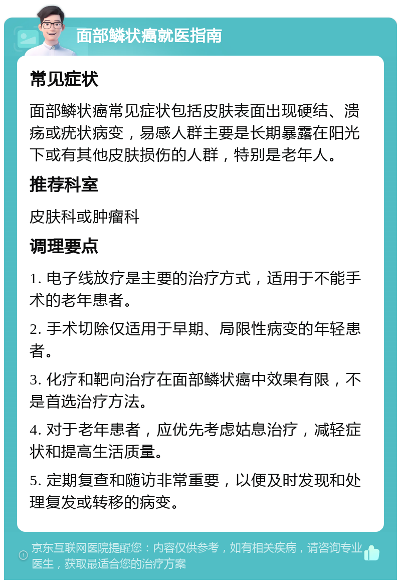 面部鳞状癌就医指南 常见症状 面部鳞状癌常见症状包括皮肤表面出现硬结、溃疡或疣状病变，易感人群主要是长期暴露在阳光下或有其他皮肤损伤的人群，特别是老年人。 推荐科室 皮肤科或肿瘤科 调理要点 1. 电子线放疗是主要的治疗方式，适用于不能手术的老年患者。 2. 手术切除仅适用于早期、局限性病变的年轻患者。 3. 化疗和靶向治疗在面部鳞状癌中效果有限，不是首选治疗方法。 4. 对于老年患者，应优先考虑姑息治疗，减轻症状和提高生活质量。 5. 定期复查和随访非常重要，以便及时发现和处理复发或转移的病变。