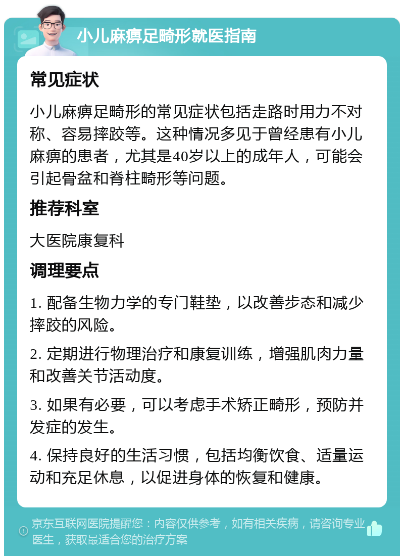 小儿麻痹足畸形就医指南 常见症状 小儿麻痹足畸形的常见症状包括走路时用力不对称、容易摔跤等。这种情况多见于曾经患有小儿麻痹的患者，尤其是40岁以上的成年人，可能会引起骨盆和脊柱畸形等问题。 推荐科室 大医院康复科 调理要点 1. 配备生物力学的专门鞋垫，以改善步态和减少摔跤的风险。 2. 定期进行物理治疗和康复训练，增强肌肉力量和改善关节活动度。 3. 如果有必要，可以考虑手术矫正畸形，预防并发症的发生。 4. 保持良好的生活习惯，包括均衡饮食、适量运动和充足休息，以促进身体的恢复和健康。