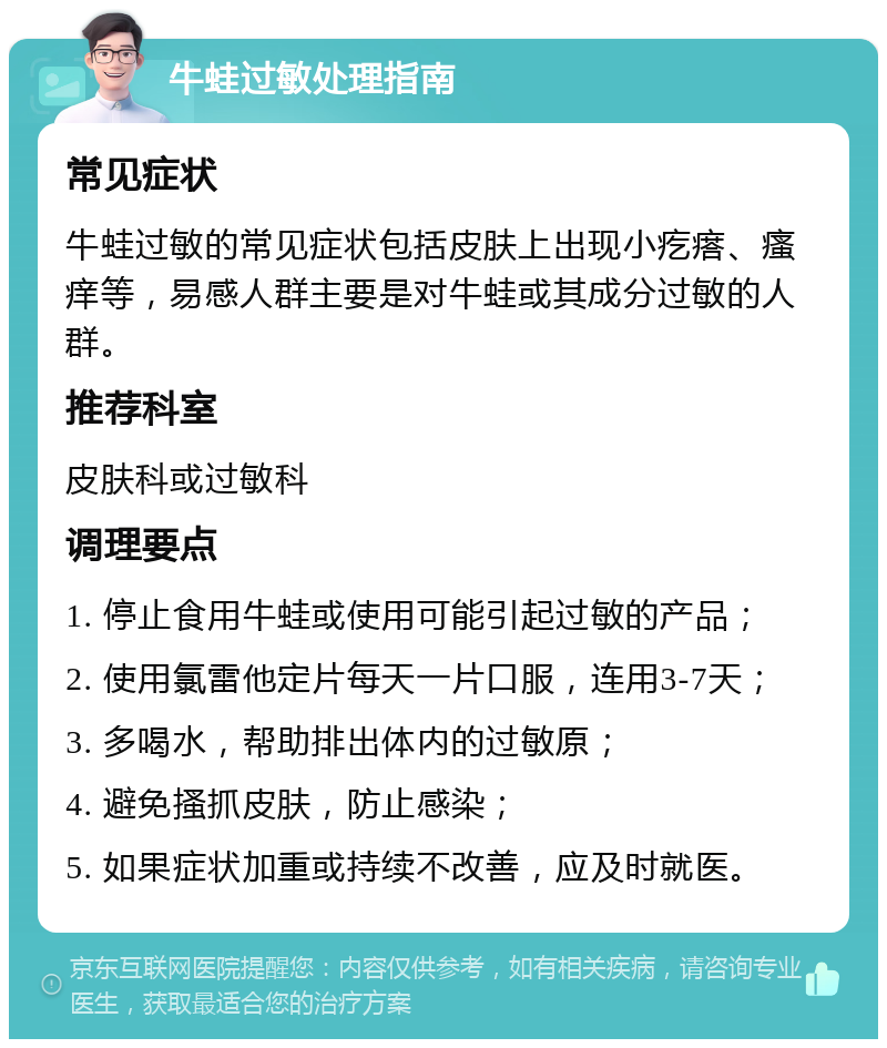 牛蛙过敏处理指南 常见症状 牛蛙过敏的常见症状包括皮肤上出现小疙瘩、瘙痒等，易感人群主要是对牛蛙或其成分过敏的人群。 推荐科室 皮肤科或过敏科 调理要点 1. 停止食用牛蛙或使用可能引起过敏的产品； 2. 使用氯雷他定片每天一片口服，连用3-7天； 3. 多喝水，帮助排出体内的过敏原； 4. 避免搔抓皮肤，防止感染； 5. 如果症状加重或持续不改善，应及时就医。