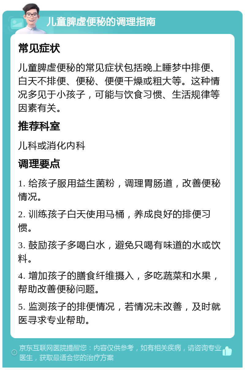 儿童脾虚便秘的调理指南 常见症状 儿童脾虚便秘的常见症状包括晚上睡梦中排便、白天不排便、便秘、便便干燥或粗大等。这种情况多见于小孩子，可能与饮食习惯、生活规律等因素有关。 推荐科室 儿科或消化内科 调理要点 1. 给孩子服用益生菌粉，调理胃肠道，改善便秘情况。 2. 训练孩子白天使用马桶，养成良好的排便习惯。 3. 鼓励孩子多喝白水，避免只喝有味道的水或饮料。 4. 增加孩子的膳食纤维摄入，多吃蔬菜和水果，帮助改善便秘问题。 5. 监测孩子的排便情况，若情况未改善，及时就医寻求专业帮助。