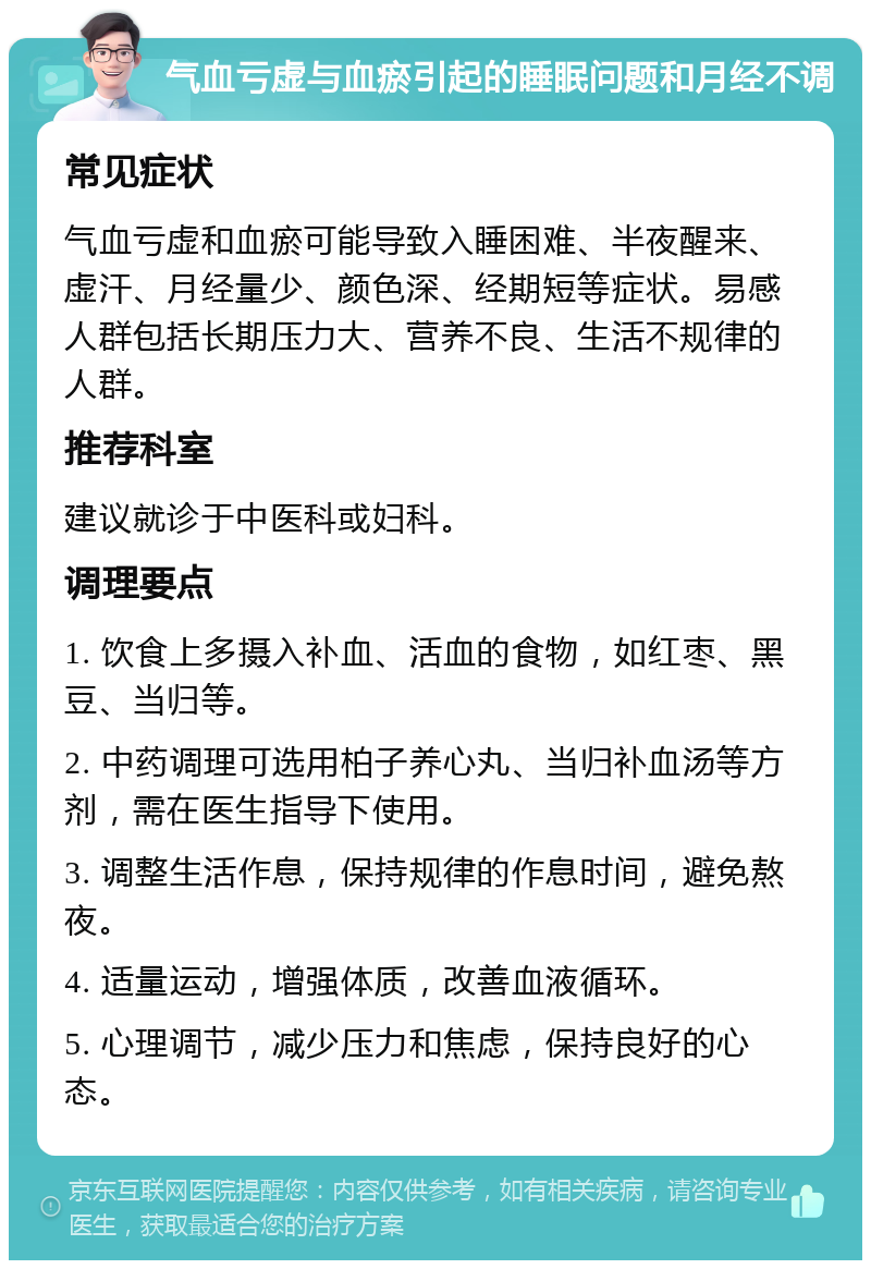 气血亏虚与血瘀引起的睡眠问题和月经不调 常见症状 气血亏虚和血瘀可能导致入睡困难、半夜醒来、虚汗、月经量少、颜色深、经期短等症状。易感人群包括长期压力大、营养不良、生活不规律的人群。 推荐科室 建议就诊于中医科或妇科。 调理要点 1. 饮食上多摄入补血、活血的食物，如红枣、黑豆、当归等。 2. 中药调理可选用柏子养心丸、当归补血汤等方剂，需在医生指导下使用。 3. 调整生活作息，保持规律的作息时间，避免熬夜。 4. 适量运动，增强体质，改善血液循环。 5. 心理调节，减少压力和焦虑，保持良好的心态。