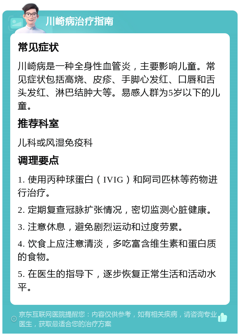 川崎病治疗指南 常见症状 川崎病是一种全身性血管炎，主要影响儿童。常见症状包括高烧、皮疹、手脚心发红、口唇和舌头发红、淋巴结肿大等。易感人群为5岁以下的儿童。 推荐科室 儿科或风湿免疫科 调理要点 1. 使用丙种球蛋白（IVIG）和阿司匹林等药物进行治疗。 2. 定期复查冠脉扩张情况，密切监测心脏健康。 3. 注意休息，避免剧烈运动和过度劳累。 4. 饮食上应注意清淡，多吃富含维生素和蛋白质的食物。 5. 在医生的指导下，逐步恢复正常生活和活动水平。