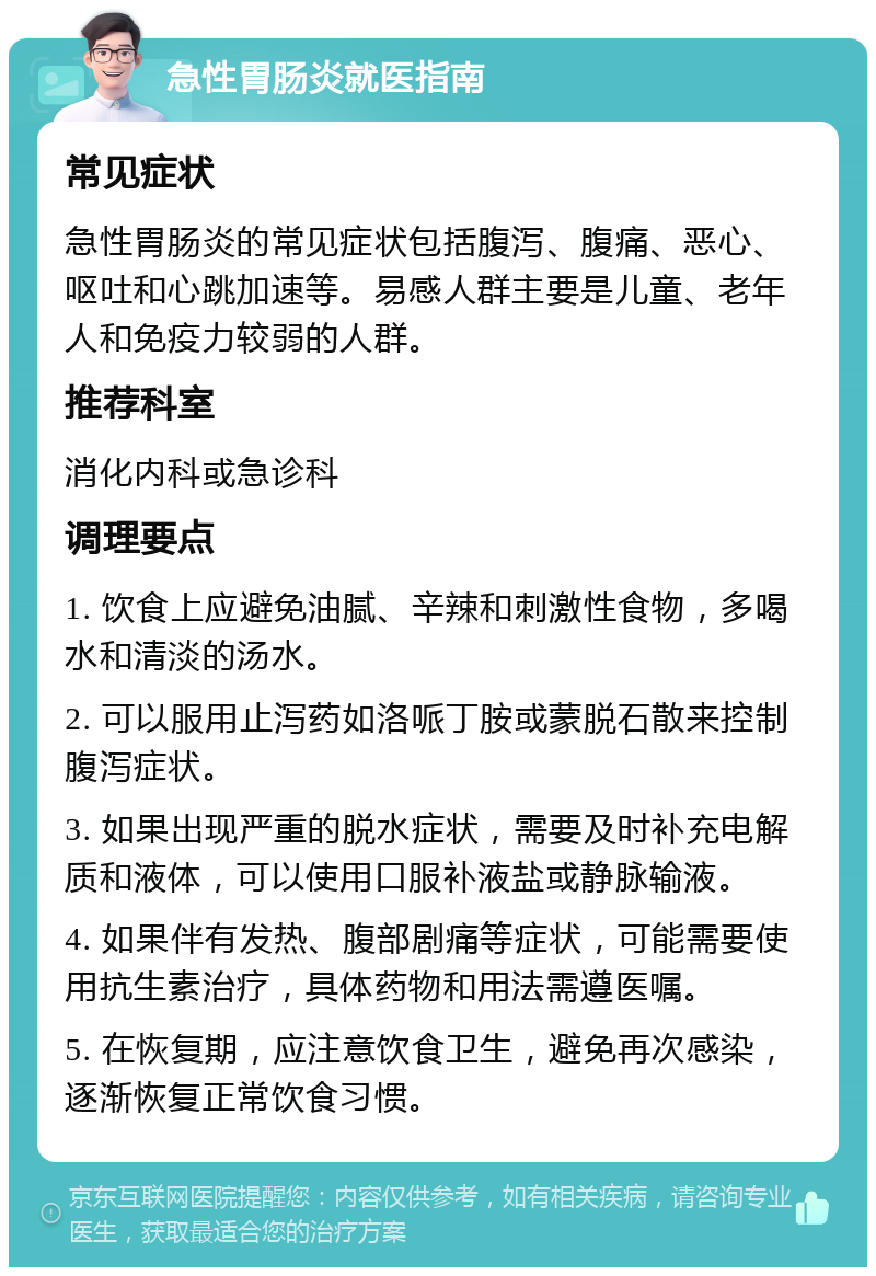 急性胃肠炎就医指南 常见症状 急性胃肠炎的常见症状包括腹泻、腹痛、恶心、呕吐和心跳加速等。易感人群主要是儿童、老年人和免疫力较弱的人群。 推荐科室 消化内科或急诊科 调理要点 1. 饮食上应避免油腻、辛辣和刺激性食物，多喝水和清淡的汤水。 2. 可以服用止泻药如洛哌丁胺或蒙脱石散来控制腹泻症状。 3. 如果出现严重的脱水症状，需要及时补充电解质和液体，可以使用口服补液盐或静脉输液。 4. 如果伴有发热、腹部剧痛等症状，可能需要使用抗生素治疗，具体药物和用法需遵医嘱。 5. 在恢复期，应注意饮食卫生，避免再次感染，逐渐恢复正常饮食习惯。