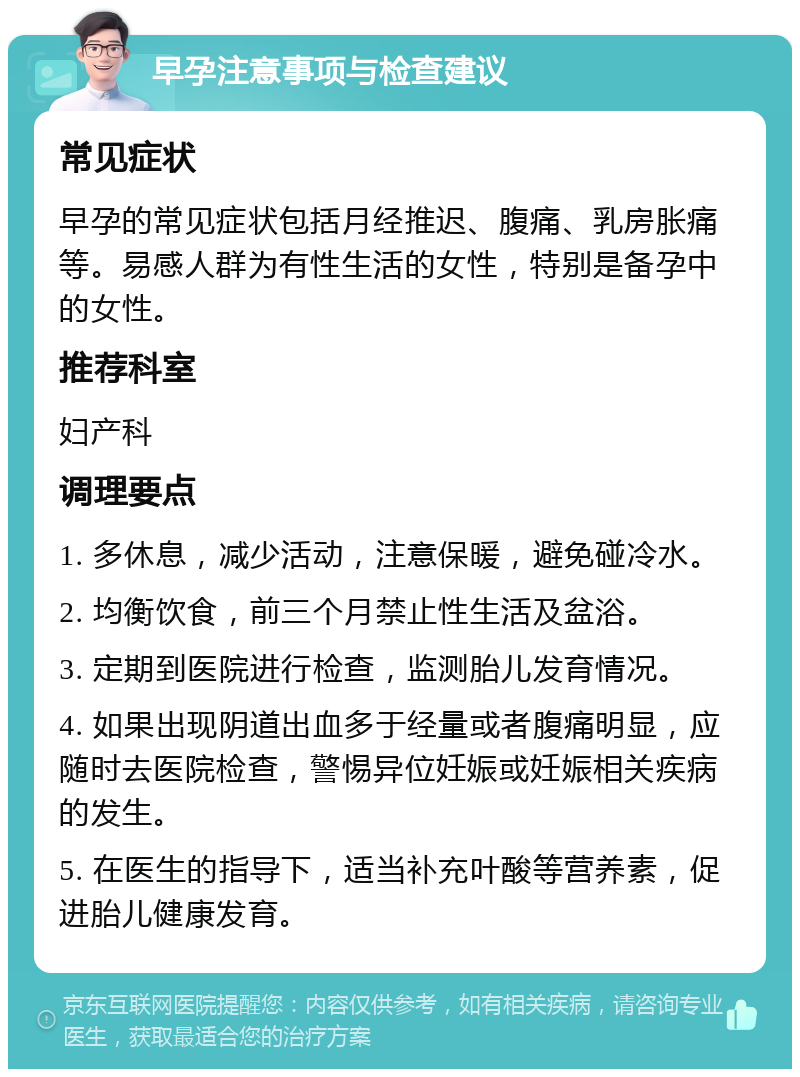 早孕注意事项与检查建议 常见症状 早孕的常见症状包括月经推迟、腹痛、乳房胀痛等。易感人群为有性生活的女性，特别是备孕中的女性。 推荐科室 妇产科 调理要点 1. 多休息，减少活动，注意保暖，避免碰冷水。 2. 均衡饮食，前三个月禁止性生活及盆浴。 3. 定期到医院进行检查，监测胎儿发育情况。 4. 如果出现阴道出血多于经量或者腹痛明显，应随时去医院检查，警惕异位妊娠或妊娠相关疾病的发生。 5. 在医生的指导下，适当补充叶酸等营养素，促进胎儿健康发育。