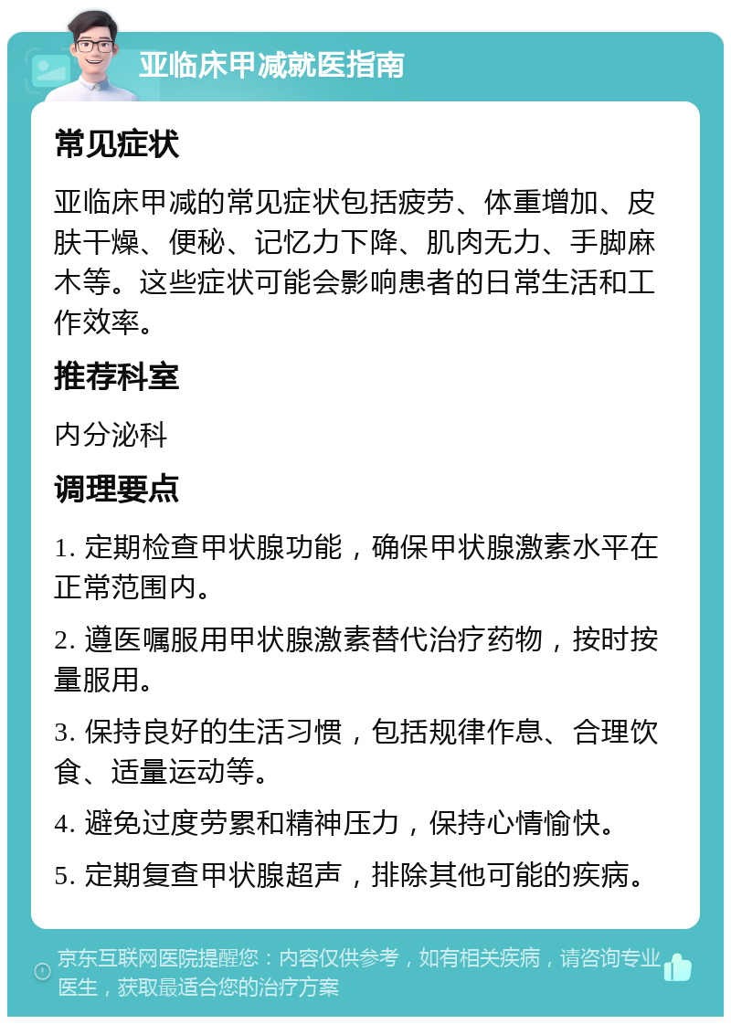 亚临床甲减就医指南 常见症状 亚临床甲减的常见症状包括疲劳、体重增加、皮肤干燥、便秘、记忆力下降、肌肉无力、手脚麻木等。这些症状可能会影响患者的日常生活和工作效率。 推荐科室 内分泌科 调理要点 1. 定期检查甲状腺功能，确保甲状腺激素水平在正常范围内。 2. 遵医嘱服用甲状腺激素替代治疗药物，按时按量服用。 3. 保持良好的生活习惯，包括规律作息、合理饮食、适量运动等。 4. 避免过度劳累和精神压力，保持心情愉快。 5. 定期复查甲状腺超声，排除其他可能的疾病。