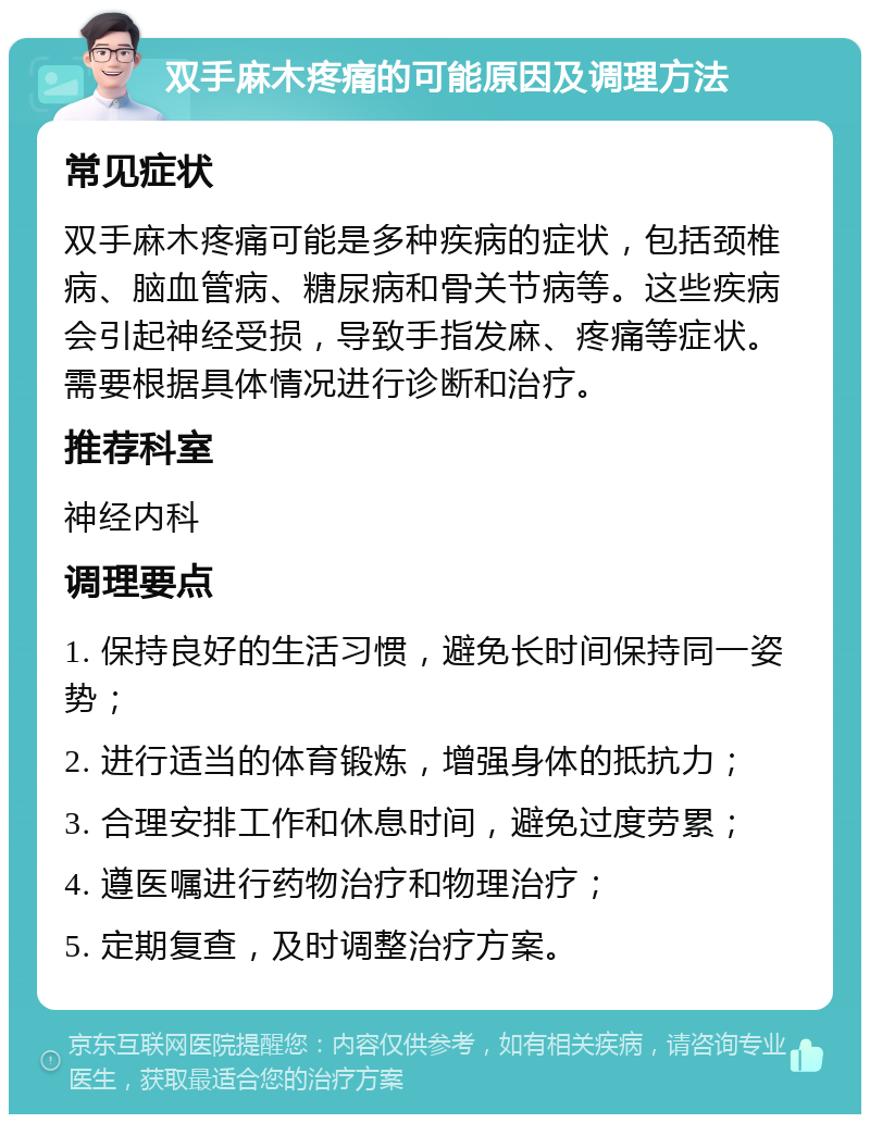 双手麻木疼痛的可能原因及调理方法 常见症状 双手麻木疼痛可能是多种疾病的症状，包括颈椎病、脑血管病、糖尿病和骨关节病等。这些疾病会引起神经受损，导致手指发麻、疼痛等症状。需要根据具体情况进行诊断和治疗。 推荐科室 神经内科 调理要点 1. 保持良好的生活习惯，避免长时间保持同一姿势； 2. 进行适当的体育锻炼，增强身体的抵抗力； 3. 合理安排工作和休息时间，避免过度劳累； 4. 遵医嘱进行药物治疗和物理治疗； 5. 定期复查，及时调整治疗方案。