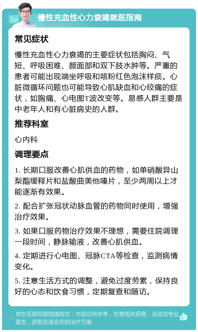 慢性充血性心力衰竭就医指南 常见症状 慢性充血性心力衰竭的主要症状包括胸闷、气短、呼吸困难、颜面部和双下肢水肿等。严重的患者可能出现端坐呼吸和咳粉红色泡沫样痰。心脏微循环问题也可能导致心肌缺血和心绞痛的症状，如胸痛、心电图T波改变等。易感人群主要是中老年人和有心脏病史的人群。 推荐科室 心内科 调理要点 1. 长期口服改善心肌供血的药物，如单硝酸异山梨酯缓释片和盐酸曲美他嗪片，至少两周以上才能逐渐有效果。 2. 配合扩张冠状动脉血管的药物同时使用，增强治疗效果。 3. 如果口服药物治疗效果不理想，需要住院调理一段时间，静脉输液，改善心肌供血。 4. 定期进行心电图、冠脉CTA等检查，监测病情变化。 5. 注意生活方式的调整，避免过度劳累，保持良好的心态和饮食习惯，定期复查和随访。