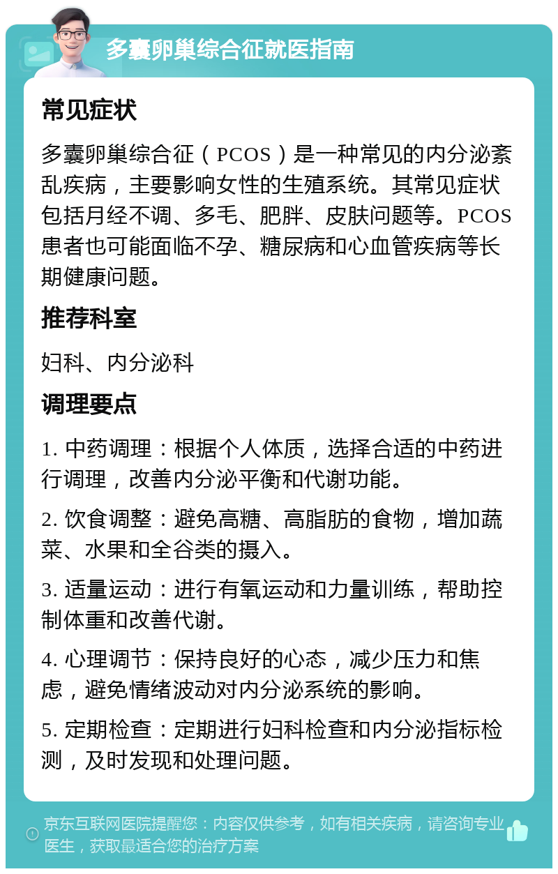 多囊卵巢综合征就医指南 常见症状 多囊卵巢综合征（PCOS）是一种常见的内分泌紊乱疾病，主要影响女性的生殖系统。其常见症状包括月经不调、多毛、肥胖、皮肤问题等。PCOS患者也可能面临不孕、糖尿病和心血管疾病等长期健康问题。 推荐科室 妇科、内分泌科 调理要点 1. 中药调理：根据个人体质，选择合适的中药进行调理，改善内分泌平衡和代谢功能。 2. 饮食调整：避免高糖、高脂肪的食物，增加蔬菜、水果和全谷类的摄入。 3. 适量运动：进行有氧运动和力量训练，帮助控制体重和改善代谢。 4. 心理调节：保持良好的心态，减少压力和焦虑，避免情绪波动对内分泌系统的影响。 5. 定期检查：定期进行妇科检查和内分泌指标检测，及时发现和处理问题。