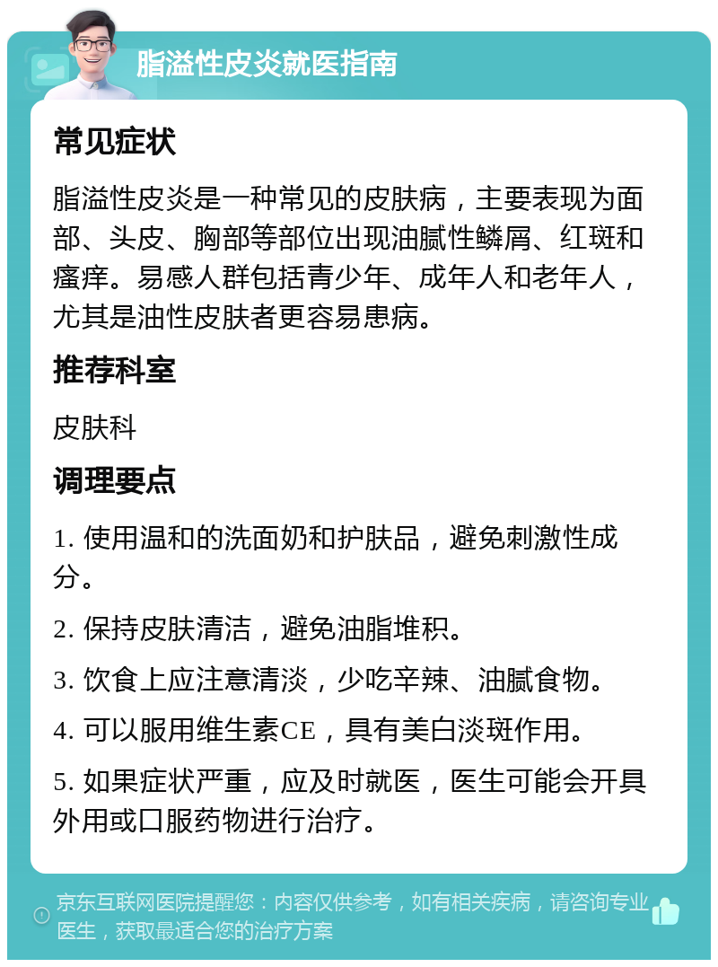 脂溢性皮炎就医指南 常见症状 脂溢性皮炎是一种常见的皮肤病，主要表现为面部、头皮、胸部等部位出现油腻性鳞屑、红斑和瘙痒。易感人群包括青少年、成年人和老年人，尤其是油性皮肤者更容易患病。 推荐科室 皮肤科 调理要点 1. 使用温和的洗面奶和护肤品，避免刺激性成分。 2. 保持皮肤清洁，避免油脂堆积。 3. 饮食上应注意清淡，少吃辛辣、油腻食物。 4. 可以服用维生素CE，具有美白淡斑作用。 5. 如果症状严重，应及时就医，医生可能会开具外用或口服药物进行治疗。