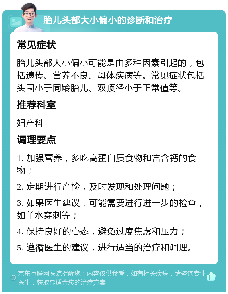 胎儿头部大小偏小的诊断和治疗 常见症状 胎儿头部大小偏小可能是由多种因素引起的，包括遗传、营养不良、母体疾病等。常见症状包括头围小于同龄胎儿、双顶径小于正常值等。 推荐科室 妇产科 调理要点 1. 加强营养，多吃高蛋白质食物和富含钙的食物； 2. 定期进行产检，及时发现和处理问题； 3. 如果医生建议，可能需要进行进一步的检查，如羊水穿刺等； 4. 保持良好的心态，避免过度焦虑和压力； 5. 遵循医生的建议，进行适当的治疗和调理。