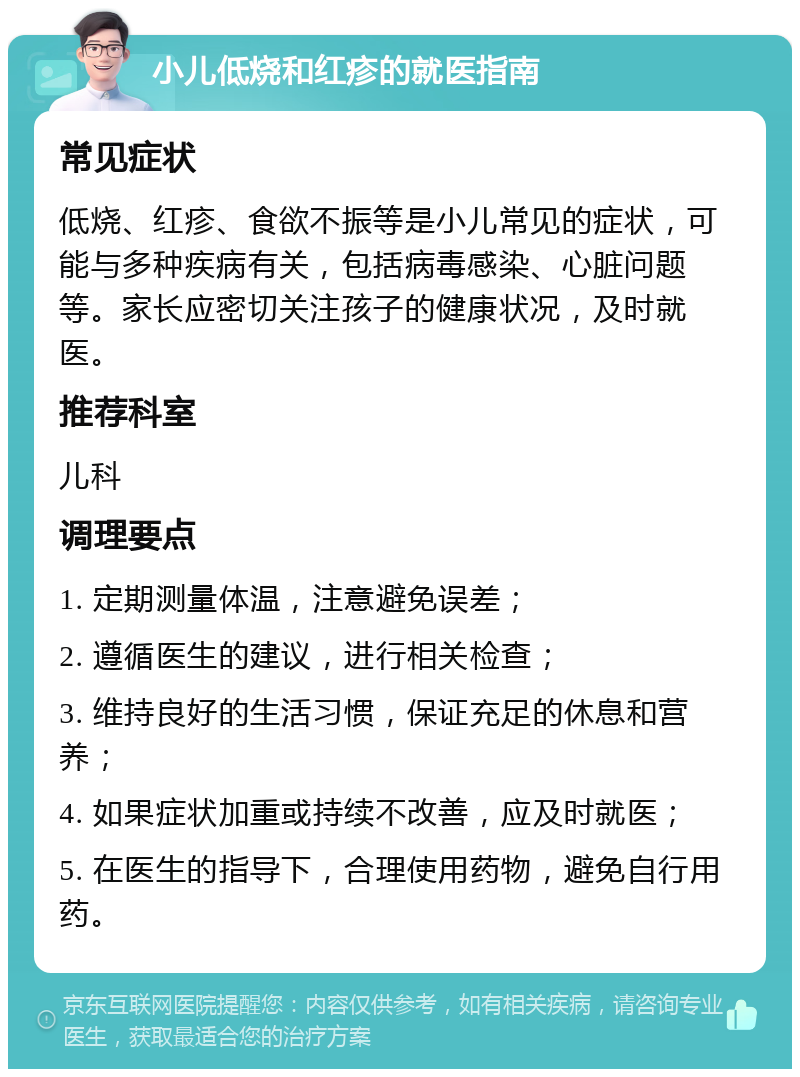 小儿低烧和红疹的就医指南 常见症状 低烧、红疹、食欲不振等是小儿常见的症状，可能与多种疾病有关，包括病毒感染、心脏问题等。家长应密切关注孩子的健康状况，及时就医。 推荐科室 儿科 调理要点 1. 定期测量体温，注意避免误差； 2. 遵循医生的建议，进行相关检查； 3. 维持良好的生活习惯，保证充足的休息和营养； 4. 如果症状加重或持续不改善，应及时就医； 5. 在医生的指导下，合理使用药物，避免自行用药。