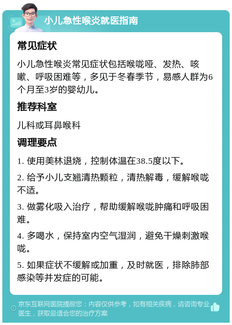 小儿急性喉炎就医指南 常见症状 小儿急性喉炎常见症状包括喉咙哑、发热、咳嗽、呼吸困难等，多见于冬春季节，易感人群为6个月至3岁的婴幼儿。 推荐科室 儿科或耳鼻喉科 调理要点 1. 使用美林退烧，控制体温在38.5度以下。 2. 给予小儿支翘清热颗粒，清热解毒，缓解喉咙不适。 3. 做雾化吸入治疗，帮助缓解喉咙肿痛和呼吸困难。 4. 多喝水，保持室内空气湿润，避免干燥刺激喉咙。 5. 如果症状不缓解或加重，及时就医，排除肺部感染等并发症的可能。