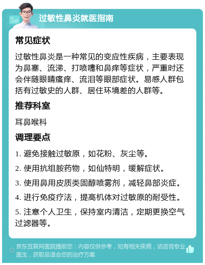 过敏性鼻炎就医指南 常见症状 过敏性鼻炎是一种常见的变应性疾病，主要表现为鼻塞、流涕、打喷嚏和鼻痒等症状，严重时还会伴随眼睛瘙痒、流泪等眼部症状。易感人群包括有过敏史的人群、居住环境差的人群等。 推荐科室 耳鼻喉科 调理要点 1. 避免接触过敏原，如花粉、灰尘等。 2. 使用抗组胺药物，如仙特明，缓解症状。 3. 使用鼻用皮质类固醇喷雾剂，减轻鼻部炎症。 4. 进行免疫疗法，提高机体对过敏原的耐受性。 5. 注意个人卫生，保持室内清洁，定期更换空气过滤器等。