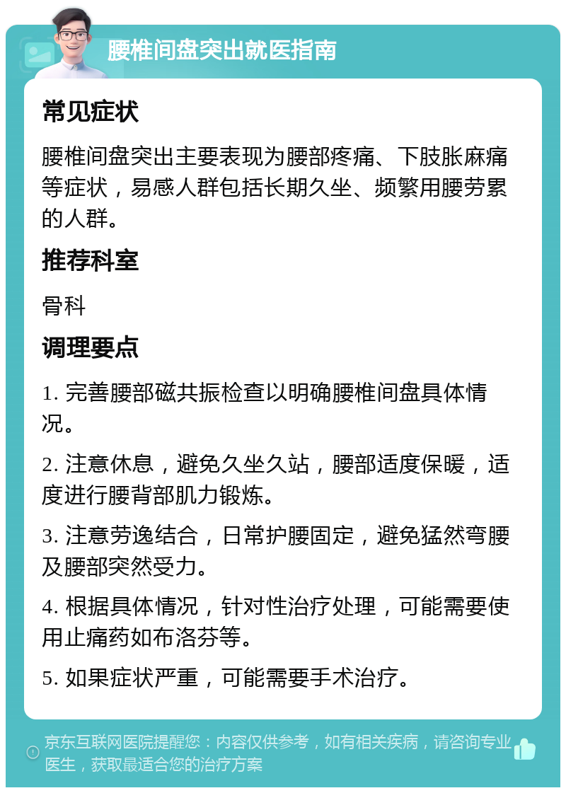 腰椎间盘突出就医指南 常见症状 腰椎间盘突出主要表现为腰部疼痛、下肢胀麻痛等症状，易感人群包括长期久坐、频繁用腰劳累的人群。 推荐科室 骨科 调理要点 1. 完善腰部磁共振检查以明确腰椎间盘具体情况。 2. 注意休息，避免久坐久站，腰部适度保暖，适度进行腰背部肌力锻炼。 3. 注意劳逸结合，日常护腰固定，避免猛然弯腰及腰部突然受力。 4. 根据具体情况，针对性治疗处理，可能需要使用止痛药如布洛芬等。 5. 如果症状严重，可能需要手术治疗。