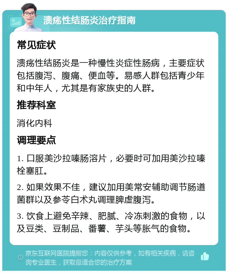 溃疡性结肠炎治疗指南 常见症状 溃疡性结肠炎是一种慢性炎症性肠病，主要症状包括腹泻、腹痛、便血等。易感人群包括青少年和中年人，尤其是有家族史的人群。 推荐科室 消化内科 调理要点 1. 口服美沙拉嗪肠溶片，必要时可加用美沙拉嗪栓塞肛。 2. 如果效果不佳，建议加用美常安辅助调节肠道菌群以及参苓白术丸调理脾虚腹泻。 3. 饮食上避免辛辣、肥腻、冷冻刺激的食物，以及豆类、豆制品、番薯、芋头等胀气的食物。