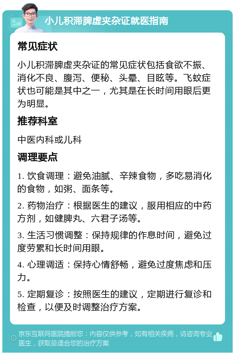 小儿积滞脾虚夹杂证就医指南 常见症状 小儿积滞脾虚夹杂证的常见症状包括食欲不振、消化不良、腹泻、便秘、头晕、目眩等。飞蚊症状也可能是其中之一，尤其是在长时间用眼后更为明显。 推荐科室 中医内科或儿科 调理要点 1. 饮食调理：避免油腻、辛辣食物，多吃易消化的食物，如粥、面条等。 2. 药物治疗：根据医生的建议，服用相应的中药方剂，如健脾丸、六君子汤等。 3. 生活习惯调整：保持规律的作息时间，避免过度劳累和长时间用眼。 4. 心理调适：保持心情舒畅，避免过度焦虑和压力。 5. 定期复诊：按照医生的建议，定期进行复诊和检查，以便及时调整治疗方案。