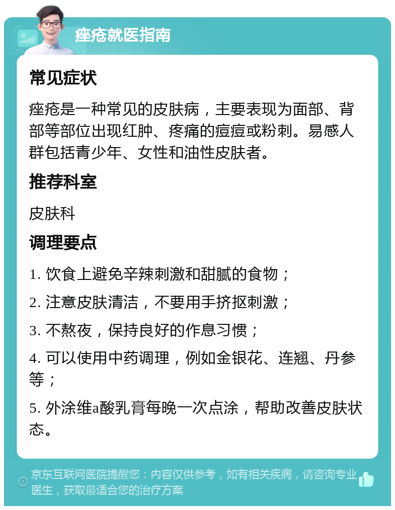 痤疮就医指南 常见症状 痤疮是一种常见的皮肤病，主要表现为面部、背部等部位出现红肿、疼痛的痘痘或粉刺。易感人群包括青少年、女性和油性皮肤者。 推荐科室 皮肤科 调理要点 1. 饮食上避免辛辣刺激和甜腻的食物； 2. 注意皮肤清洁，不要用手挤抠刺激； 3. 不熬夜，保持良好的作息习惯； 4. 可以使用中药调理，例如金银花、连翘、丹参等； 5. 外涂维a酸乳膏每晚一次点涂，帮助改善皮肤状态。