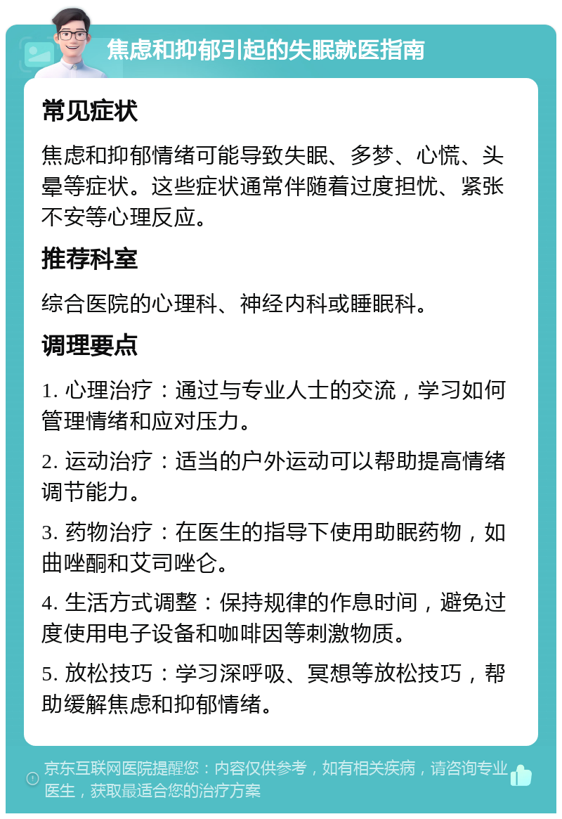 焦虑和抑郁引起的失眠就医指南 常见症状 焦虑和抑郁情绪可能导致失眠、多梦、心慌、头晕等症状。这些症状通常伴随着过度担忧、紧张不安等心理反应。 推荐科室 综合医院的心理科、神经内科或睡眠科。 调理要点 1. 心理治疗：通过与专业人士的交流，学习如何管理情绪和应对压力。 2. 运动治疗：适当的户外运动可以帮助提高情绪调节能力。 3. 药物治疗：在医生的指导下使用助眠药物，如曲唑酮和艾司唑仑。 4. 生活方式调整：保持规律的作息时间，避免过度使用电子设备和咖啡因等刺激物质。 5. 放松技巧：学习深呼吸、冥想等放松技巧，帮助缓解焦虑和抑郁情绪。