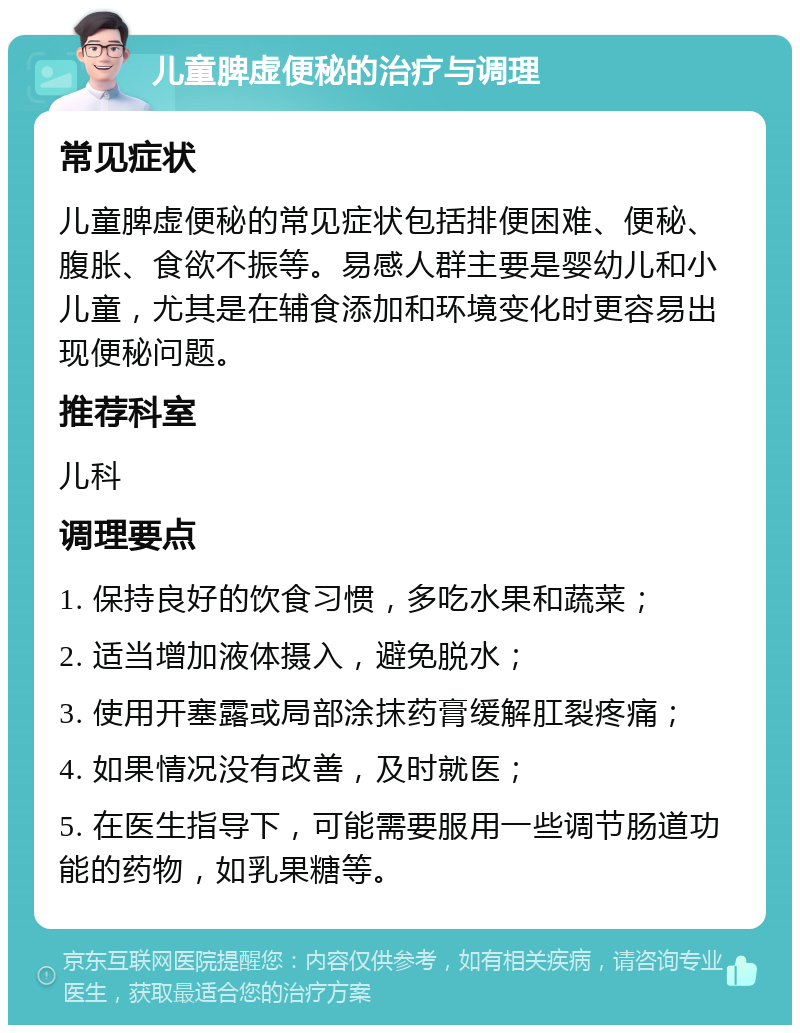 儿童脾虚便秘的治疗与调理 常见症状 儿童脾虚便秘的常见症状包括排便困难、便秘、腹胀、食欲不振等。易感人群主要是婴幼儿和小儿童，尤其是在辅食添加和环境变化时更容易出现便秘问题。 推荐科室 儿科 调理要点 1. 保持良好的饮食习惯，多吃水果和蔬菜； 2. 适当增加液体摄入，避免脱水； 3. 使用开塞露或局部涂抹药膏缓解肛裂疼痛； 4. 如果情况没有改善，及时就医； 5. 在医生指导下，可能需要服用一些调节肠道功能的药物，如乳果糖等。