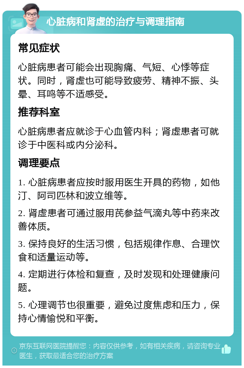 心脏病和肾虚的治疗与调理指南 常见症状 心脏病患者可能会出现胸痛、气短、心悸等症状。同时，肾虚也可能导致疲劳、精神不振、头晕、耳鸣等不适感受。 推荐科室 心脏病患者应就诊于心血管内科；肾虚患者可就诊于中医科或内分泌科。 调理要点 1. 心脏病患者应按时服用医生开具的药物，如他汀、阿司匹林和波立维等。 2. 肾虚患者可通过服用芪参益气滴丸等中药来改善体质。 3. 保持良好的生活习惯，包括规律作息、合理饮食和适量运动等。 4. 定期进行体检和复查，及时发现和处理健康问题。 5. 心理调节也很重要，避免过度焦虑和压力，保持心情愉悦和平衡。