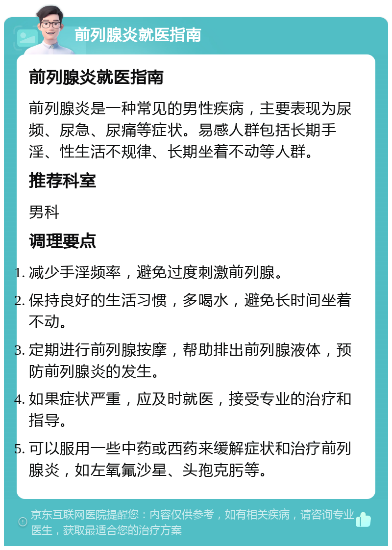 前列腺炎就医指南 前列腺炎就医指南 前列腺炎是一种常见的男性疾病，主要表现为尿频、尿急、尿痛等症状。易感人群包括长期手淫、性生活不规律、长期坐着不动等人群。 推荐科室 男科 调理要点 减少手淫频率，避免过度刺激前列腺。 保持良好的生活习惯，多喝水，避免长时间坐着不动。 定期进行前列腺按摩，帮助排出前列腺液体，预防前列腺炎的发生。 如果症状严重，应及时就医，接受专业的治疗和指导。 可以服用一些中药或西药来缓解症状和治疗前列腺炎，如左氧氟沙星、头孢克肟等。