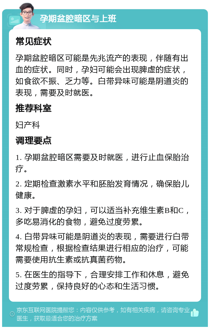 孕期盆腔暗区与上班 常见症状 孕期盆腔暗区可能是先兆流产的表现，伴随有出血的症状。同时，孕妇可能会出现脾虚的症状，如食欲不振、乏力等。白带异味可能是阴道炎的表现，需要及时就医。 推荐科室 妇产科 调理要点 1. 孕期盆腔暗区需要及时就医，进行止血保胎治疗。 2. 定期检查激素水平和胚胎发育情况，确保胎儿健康。 3. 对于脾虚的孕妇，可以适当补充维生素B和C，多吃易消化的食物，避免过度劳累。 4. 白带异味可能是阴道炎的表现，需要进行白带常规检查，根据检查结果进行相应的治疗，可能需要使用抗生素或抗真菌药物。 5. 在医生的指导下，合理安排工作和休息，避免过度劳累，保持良好的心态和生活习惯。