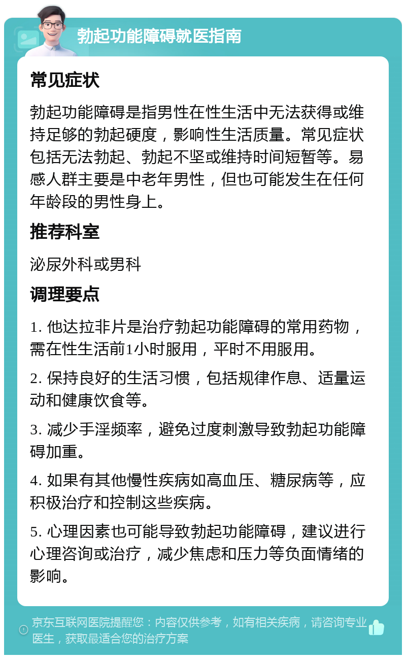 勃起功能障碍就医指南 常见症状 勃起功能障碍是指男性在性生活中无法获得或维持足够的勃起硬度，影响性生活质量。常见症状包括无法勃起、勃起不坚或维持时间短暂等。易感人群主要是中老年男性，但也可能发生在任何年龄段的男性身上。 推荐科室 泌尿外科或男科 调理要点 1. 他达拉非片是治疗勃起功能障碍的常用药物，需在性生活前1小时服用，平时不用服用。 2. 保持良好的生活习惯，包括规律作息、适量运动和健康饮食等。 3. 减少手淫频率，避免过度刺激导致勃起功能障碍加重。 4. 如果有其他慢性疾病如高血压、糖尿病等，应积极治疗和控制这些疾病。 5. 心理因素也可能导致勃起功能障碍，建议进行心理咨询或治疗，减少焦虑和压力等负面情绪的影响。