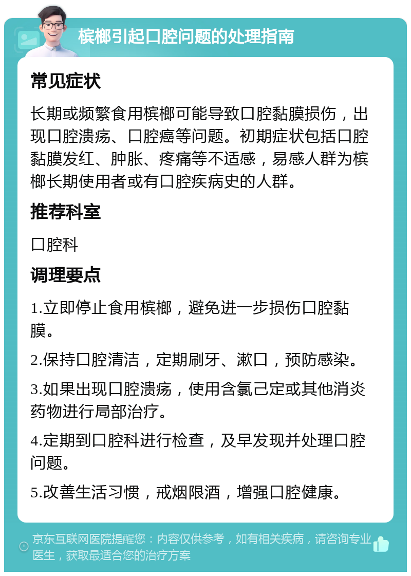 槟榔引起口腔问题的处理指南 常见症状 长期或频繁食用槟榔可能导致口腔黏膜损伤，出现口腔溃疡、口腔癌等问题。初期症状包括口腔黏膜发红、肿胀、疼痛等不适感，易感人群为槟榔长期使用者或有口腔疾病史的人群。 推荐科室 口腔科 调理要点 1.立即停止食用槟榔，避免进一步损伤口腔黏膜。 2.保持口腔清洁，定期刷牙、漱口，预防感染。 3.如果出现口腔溃疡，使用含氯己定或其他消炎药物进行局部治疗。 4.定期到口腔科进行检查，及早发现并处理口腔问题。 5.改善生活习惯，戒烟限酒，增强口腔健康。