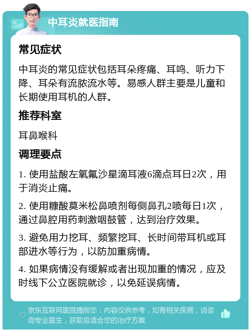 中耳炎就医指南 常见症状 中耳炎的常见症状包括耳朵疼痛、耳鸣、听力下降、耳朵有流脓流水等。易感人群主要是儿童和长期使用耳机的人群。 推荐科室 耳鼻喉科 调理要点 1. 使用盐酸左氧氟沙星滴耳液6滴点耳日2次，用于消炎止痛。 2. 使用糠酸莫米松鼻喷剂每侧鼻孔2喷每日1次，通过鼻腔用药刺激咽鼓管，达到治疗效果。 3. 避免用力挖耳、频繁挖耳、长时间带耳机或耳部进水等行为，以防加重病情。 4. 如果病情没有缓解或者出现加重的情况，应及时线下公立医院就诊，以免延误病情。