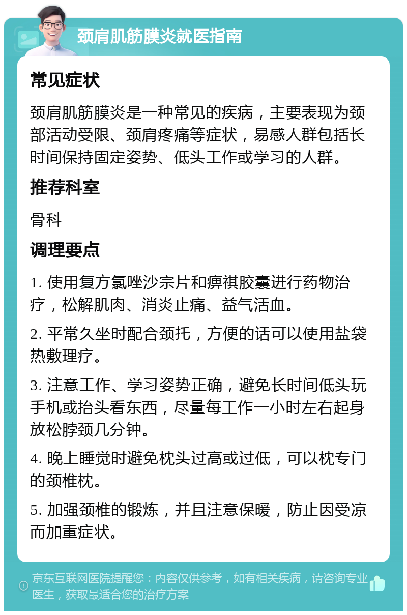 颈肩肌筋膜炎就医指南 常见症状 颈肩肌筋膜炎是一种常见的疾病，主要表现为颈部活动受限、颈肩疼痛等症状，易感人群包括长时间保持固定姿势、低头工作或学习的人群。 推荐科室 骨科 调理要点 1. 使用复方氯唑沙宗片和痹祺胶囊进行药物治疗，松解肌肉、消炎止痛、益气活血。 2. 平常久坐时配合颈托，方便的话可以使用盐袋热敷理疗。 3. 注意工作、学习姿势正确，避免长时间低头玩手机或抬头看东西，尽量每工作一小时左右起身放松脖颈几分钟。 4. 晚上睡觉时避免枕头过高或过低，可以枕专门的颈椎枕。 5. 加强颈椎的锻炼，并且注意保暖，防止因受凉而加重症状。