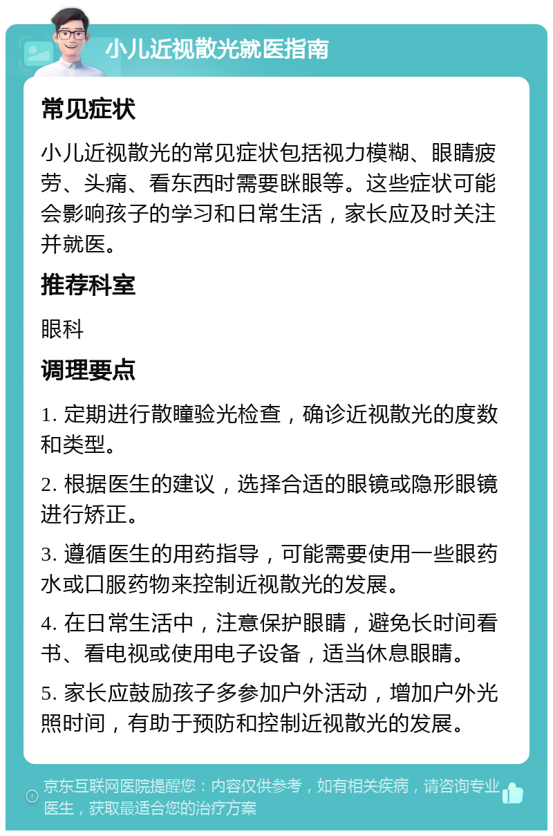 小儿近视散光就医指南 常见症状 小儿近视散光的常见症状包括视力模糊、眼睛疲劳、头痛、看东西时需要眯眼等。这些症状可能会影响孩子的学习和日常生活，家长应及时关注并就医。 推荐科室 眼科 调理要点 1. 定期进行散瞳验光检查，确诊近视散光的度数和类型。 2. 根据医生的建议，选择合适的眼镜或隐形眼镜进行矫正。 3. 遵循医生的用药指导，可能需要使用一些眼药水或口服药物来控制近视散光的发展。 4. 在日常生活中，注意保护眼睛，避免长时间看书、看电视或使用电子设备，适当休息眼睛。 5. 家长应鼓励孩子多参加户外活动，增加户外光照时间，有助于预防和控制近视散光的发展。