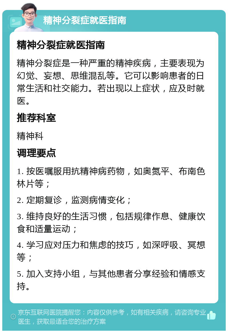 精神分裂症就医指南 精神分裂症就医指南 精神分裂症是一种严重的精神疾病，主要表现为幻觉、妄想、思维混乱等。它可以影响患者的日常生活和社交能力。若出现以上症状，应及时就医。 推荐科室 精神科 调理要点 1. 按医嘱服用抗精神病药物，如奥氮平、布南色林片等； 2. 定期复诊，监测病情变化； 3. 维持良好的生活习惯，包括规律作息、健康饮食和适量运动； 4. 学习应对压力和焦虑的技巧，如深呼吸、冥想等； 5. 加入支持小组，与其他患者分享经验和情感支持。