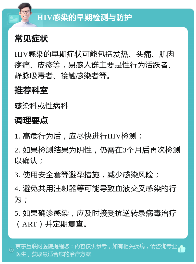 HIV感染的早期检测与防护 常见症状 HIV感染的早期症状可能包括发热、头痛、肌肉疼痛、皮疹等，易感人群主要是性行为活跃者、静脉吸毒者、接触感染者等。 推荐科室 感染科或性病科 调理要点 1. 高危行为后，应尽快进行HIV检测； 2. 如果检测结果为阴性，仍需在3个月后再次检测以确认； 3. 使用安全套等避孕措施，减少感染风险； 4. 避免共用注射器等可能导致血液交叉感染的行为； 5. 如果确诊感染，应及时接受抗逆转录病毒治疗（ART）并定期复查。