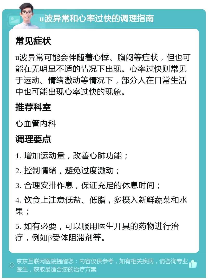 u波异常和心率过快的调理指南 常见症状 u波异常可能会伴随着心悸、胸闷等症状，但也可能在无明显不适的情况下出现。心率过快则常见于运动、情绪激动等情况下，部分人在日常生活中也可能出现心率过快的现象。 推荐科室 心血管内科 调理要点 1. 增加运动量，改善心肺功能； 2. 控制情绪，避免过度激动； 3. 合理安排作息，保证充足的休息时间； 4. 饮食上注意低盐、低脂，多摄入新鲜蔬菜和水果； 5. 如有必要，可以服用医生开具的药物进行治疗，例如β受体阻滞剂等。