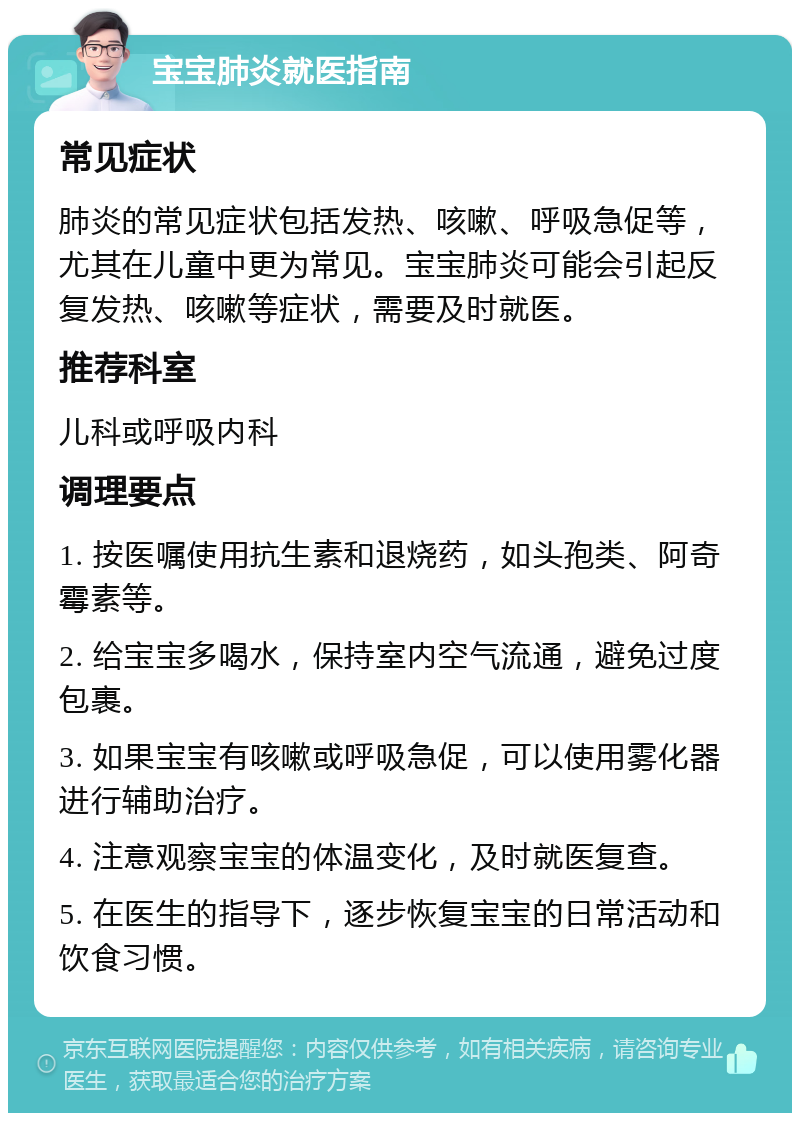 宝宝肺炎就医指南 常见症状 肺炎的常见症状包括发热、咳嗽、呼吸急促等，尤其在儿童中更为常见。宝宝肺炎可能会引起反复发热、咳嗽等症状，需要及时就医。 推荐科室 儿科或呼吸内科 调理要点 1. 按医嘱使用抗生素和退烧药，如头孢类、阿奇霉素等。 2. 给宝宝多喝水，保持室内空气流通，避免过度包裹。 3. 如果宝宝有咳嗽或呼吸急促，可以使用雾化器进行辅助治疗。 4. 注意观察宝宝的体温变化，及时就医复查。 5. 在医生的指导下，逐步恢复宝宝的日常活动和饮食习惯。