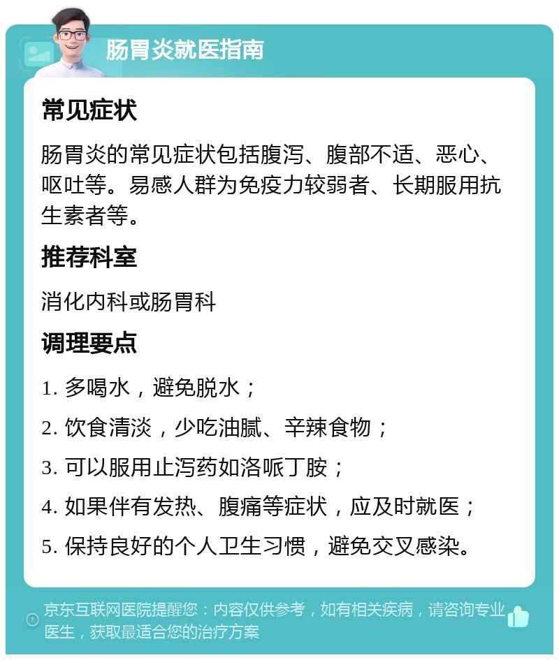 肠胃炎就医指南 常见症状 肠胃炎的常见症状包括腹泻、腹部不适、恶心、呕吐等。易感人群为免疫力较弱者、长期服用抗生素者等。 推荐科室 消化内科或肠胃科 调理要点 1. 多喝水，避免脱水； 2. 饮食清淡，少吃油腻、辛辣食物； 3. 可以服用止泻药如洛哌丁胺； 4. 如果伴有发热、腹痛等症状，应及时就医； 5. 保持良好的个人卫生习惯，避免交叉感染。