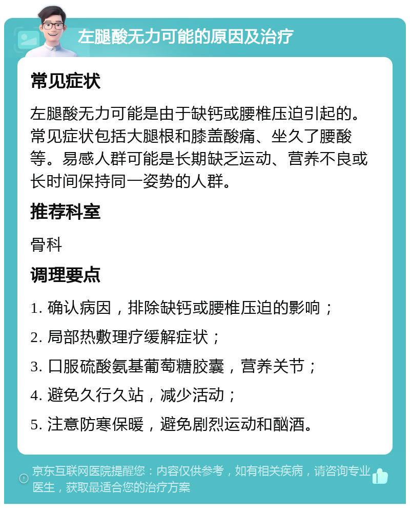 左腿酸无力可能的原因及治疗 常见症状 左腿酸无力可能是由于缺钙或腰椎压迫引起的。常见症状包括大腿根和膝盖酸痛、坐久了腰酸等。易感人群可能是长期缺乏运动、营养不良或长时间保持同一姿势的人群。 推荐科室 骨科 调理要点 1. 确认病因，排除缺钙或腰椎压迫的影响； 2. 局部热敷理疗缓解症状； 3. 口服硫酸氨基葡萄糖胶囊，营养关节； 4. 避免久行久站，减少活动； 5. 注意防寒保暖，避免剧烈运动和酗酒。