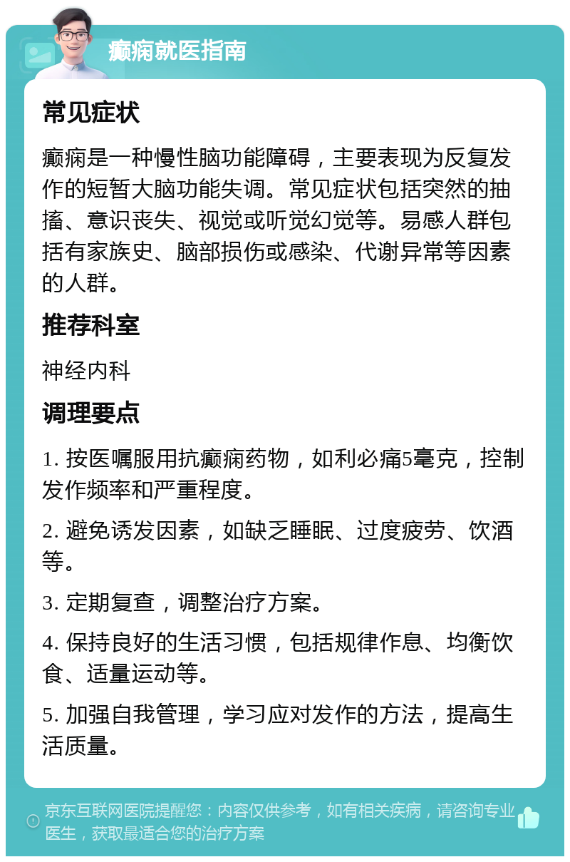 癫痫就医指南 常见症状 癫痫是一种慢性脑功能障碍，主要表现为反复发作的短暂大脑功能失调。常见症状包括突然的抽搐、意识丧失、视觉或听觉幻觉等。易感人群包括有家族史、脑部损伤或感染、代谢异常等因素的人群。 推荐科室 神经内科 调理要点 1. 按医嘱服用抗癫痫药物，如利必痛5毫克，控制发作频率和严重程度。 2. 避免诱发因素，如缺乏睡眠、过度疲劳、饮酒等。 3. 定期复查，调整治疗方案。 4. 保持良好的生活习惯，包括规律作息、均衡饮食、适量运动等。 5. 加强自我管理，学习应对发作的方法，提高生活质量。