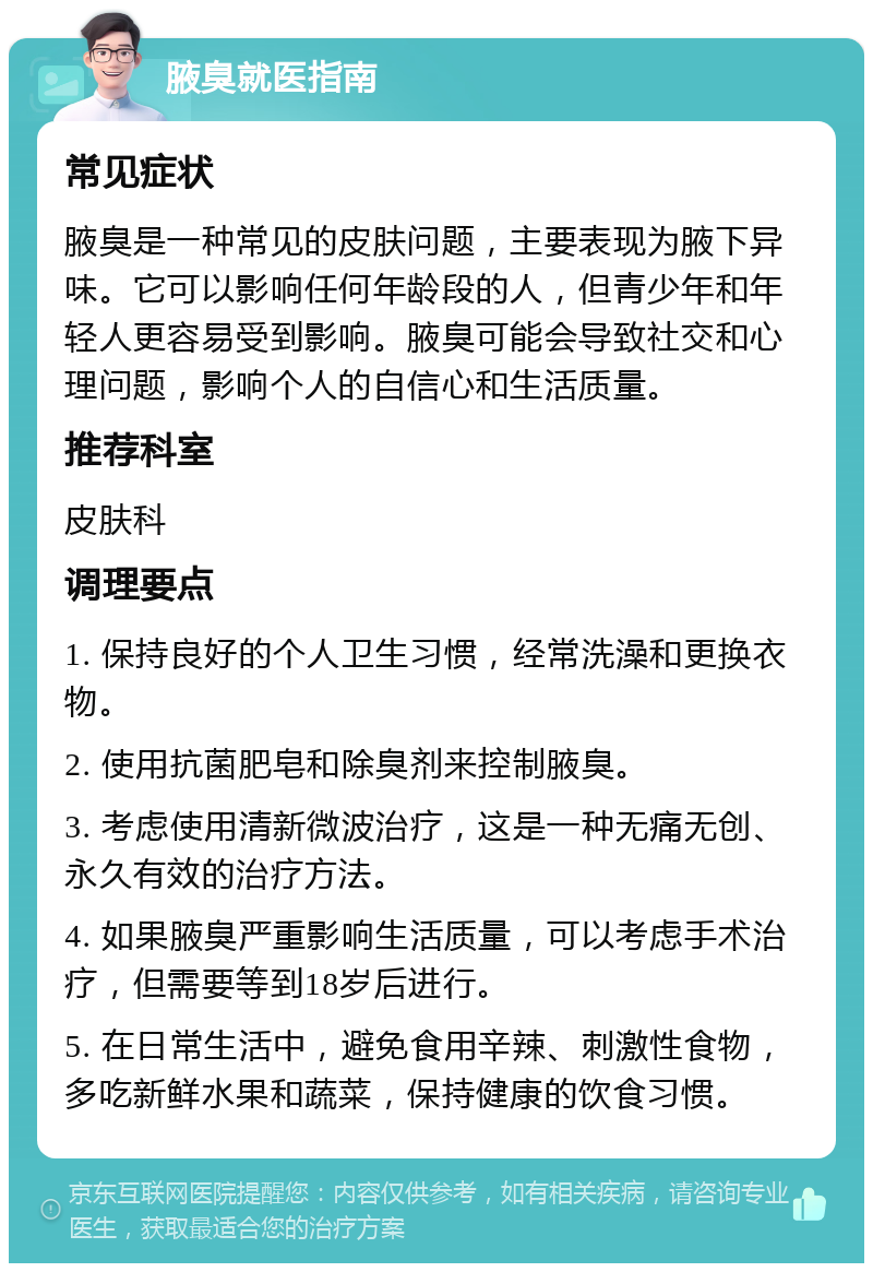 腋臭就医指南 常见症状 腋臭是一种常见的皮肤问题，主要表现为腋下异味。它可以影响任何年龄段的人，但青少年和年轻人更容易受到影响。腋臭可能会导致社交和心理问题，影响个人的自信心和生活质量。 推荐科室 皮肤科 调理要点 1. 保持良好的个人卫生习惯，经常洗澡和更换衣物。 2. 使用抗菌肥皂和除臭剂来控制腋臭。 3. 考虑使用清新微波治疗，这是一种无痛无创、永久有效的治疗方法。 4. 如果腋臭严重影响生活质量，可以考虑手术治疗，但需要等到18岁后进行。 5. 在日常生活中，避免食用辛辣、刺激性食物，多吃新鲜水果和蔬菜，保持健康的饮食习惯。