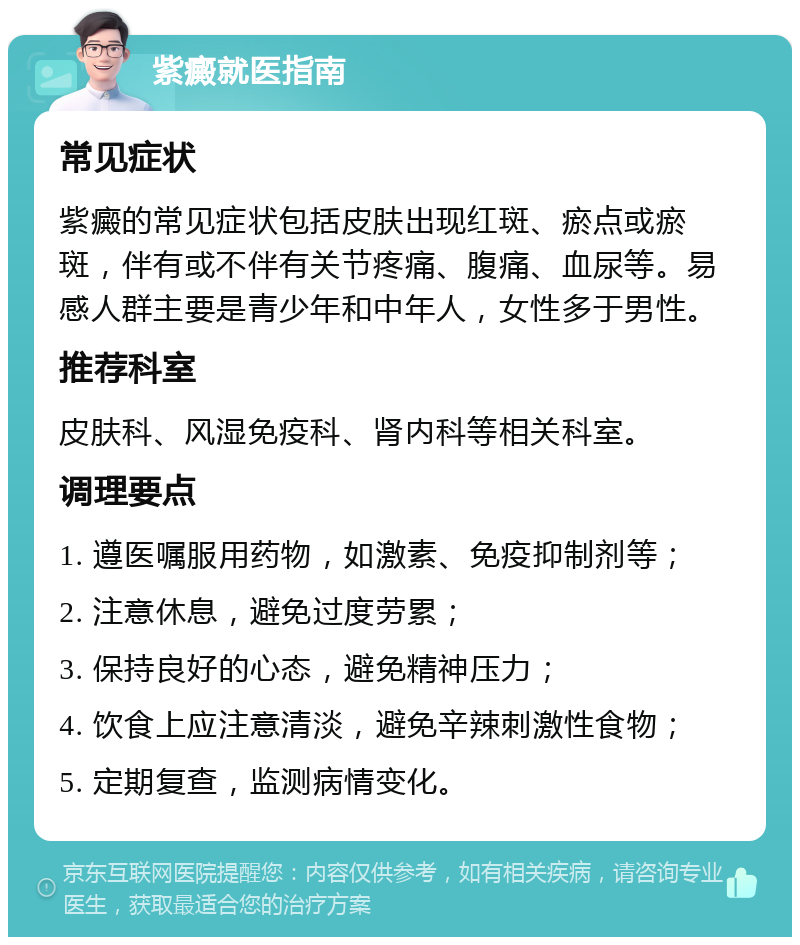 紫癜就医指南 常见症状 紫癜的常见症状包括皮肤出现红斑、瘀点或瘀斑，伴有或不伴有关节疼痛、腹痛、血尿等。易感人群主要是青少年和中年人，女性多于男性。 推荐科室 皮肤科、风湿免疫科、肾内科等相关科室。 调理要点 1. 遵医嘱服用药物，如激素、免疫抑制剂等； 2. 注意休息，避免过度劳累； 3. 保持良好的心态，避免精神压力； 4. 饮食上应注意清淡，避免辛辣刺激性食物； 5. 定期复查，监测病情变化。